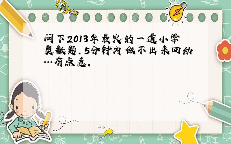 问下2013年最火的一道小学奥数题,5分钟内做不出来回幼...有点急,