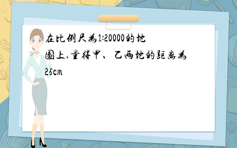 在比例尺为1:20000的地图上,量得甲、乙两地的距离为25cm