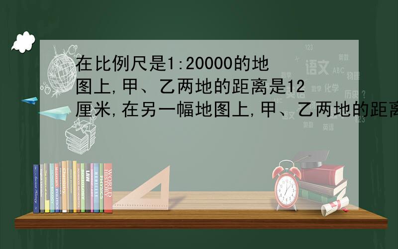 在比例尺是1:20000的地图上,甲、乙两地的距离是12厘米,在另一幅地图上,甲、乙两地的距离是3厘米拜托各位