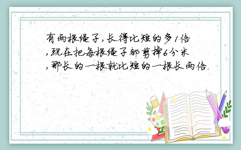 有两根绳子,长得比短的多1倍,现在把每根绳子都剪掉6分米,那长的一根就比短的一根长两倍.