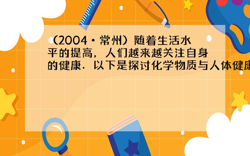 （2004•常州）随着生活水平的提高，人们越来越关注自身的健康．以下是探讨化学物质与人体健康的几个问题．