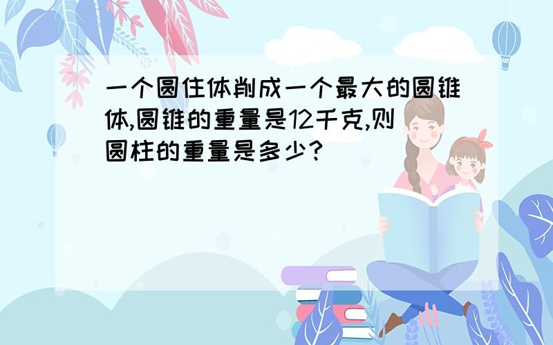 一个圆住体削成一个最大的圆锥体,圆锥的重量是12千克,则圆柱的重量是多少?