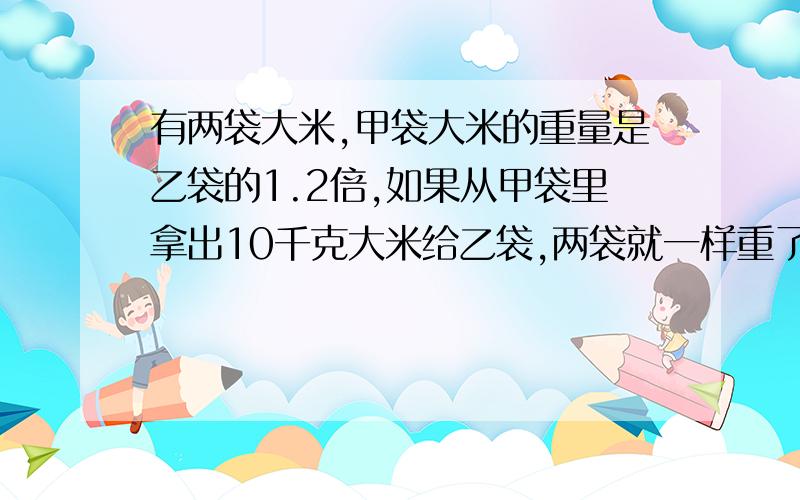 有两袋大米,甲袋大米的重量是乙袋的1.2倍,如果从甲袋里拿出10千克大米给乙袋,两袋就一样重了.原来两袋大米各有多少千克