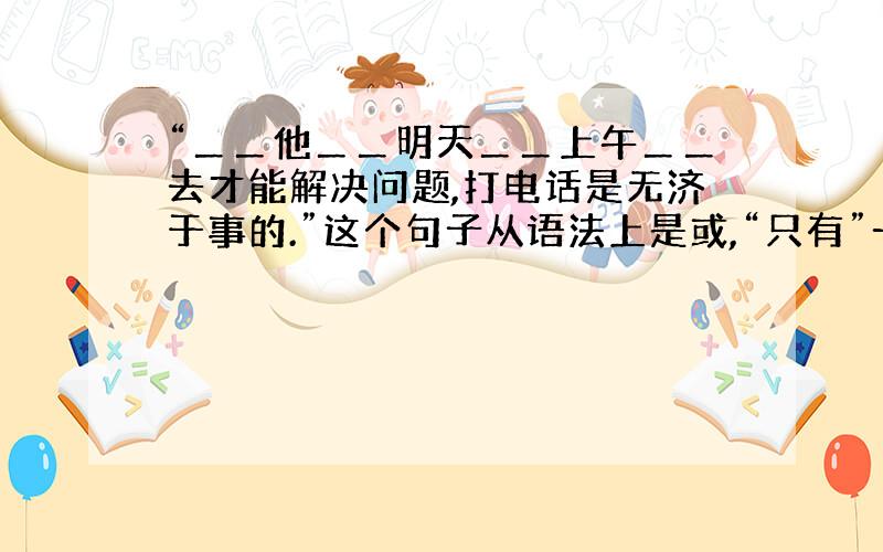 “＿＿他＿＿明天＿＿上午＿＿去才能解决问题,打电话是无济于事的.”这个句子从语法上是或,“只有”一词可以插在语句中任何一