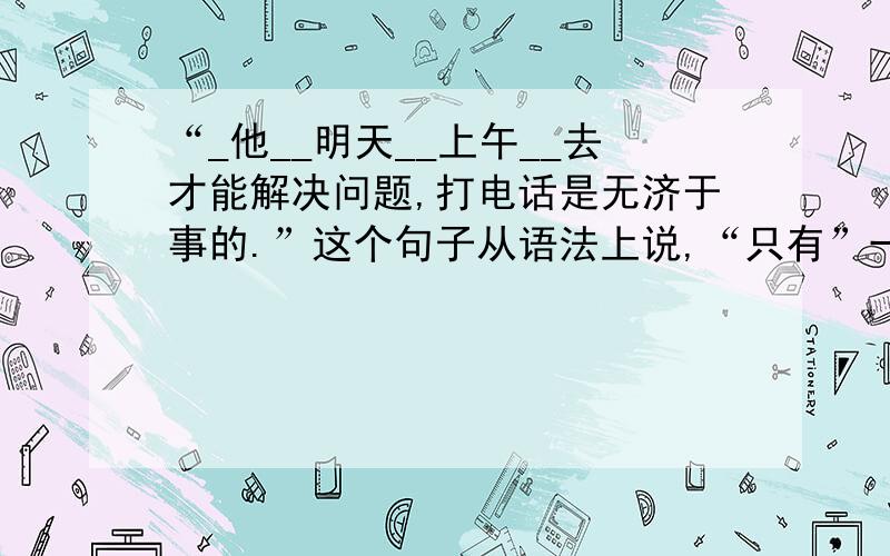 “_他__明天__上午__去才能解决问题,打电话是无济于事的.”这个句子从语法上说,“只有”一词可以插入语句中任何一个空