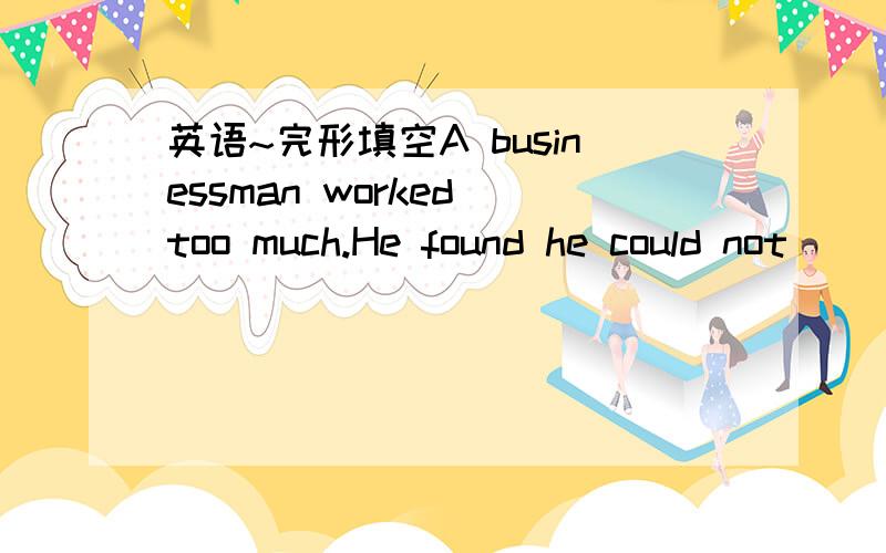 英语~完形填空A businessman worked too much.He found he could not _