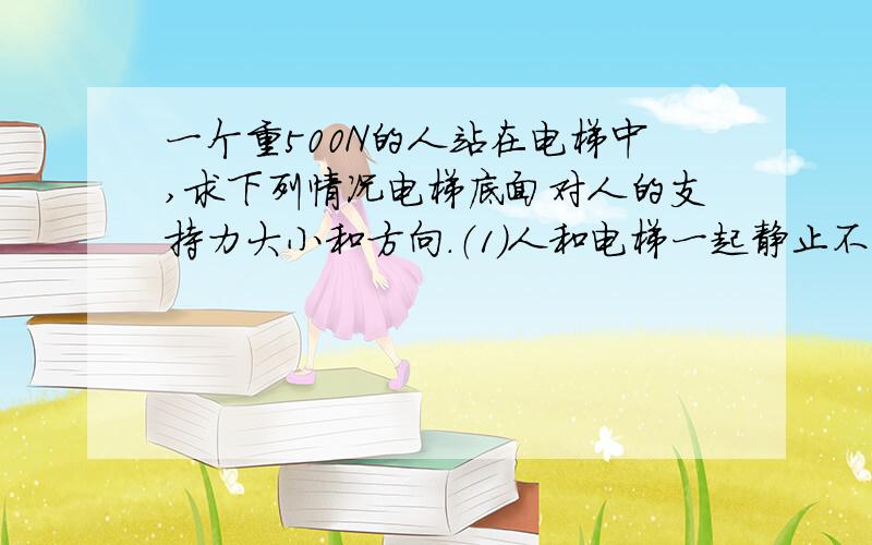 一个重500N的人站在电梯中,求下列情况电梯底面对人的支持力大小和方向.（1）人和电梯一起静止不动；（2）人和电梯一起以