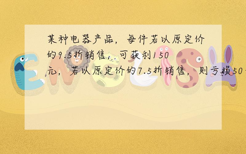 某种电器产品，每件若以原定价的9.5折销售，可获利150元，若以原定价的7.5折销售，则亏损50元，该种商品每件的进价为