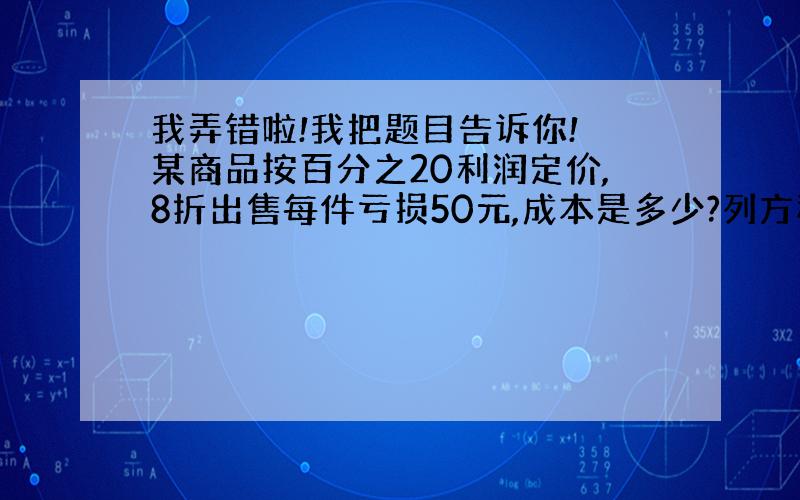 我弄错啦!我把题目告诉你! 某商品按百分之20利润定价,8折出售每件亏损50元,成本是多少?列方程