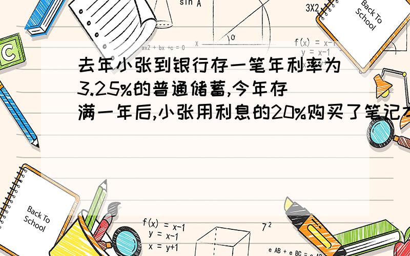 去年小张到银行存一笔年利率为3.25%的普通储蓄,今年存满一年后,小张用利息的20%购买了笔记本,剩下的本息正好购买一台