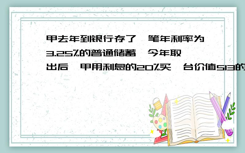 甲去年到银行存了一笔年利率为3.25%的普通储蓄,今年取出后,甲用利息的20%买一台价值513的随身听,问甲一一年前存了