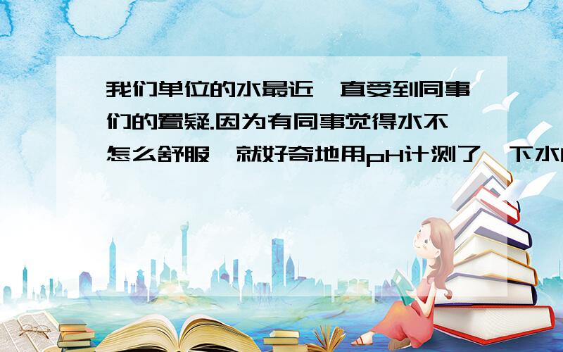 我们单位的水最近一直受到同事们的置疑.因为有同事觉得水不怎么舒服,就好奇地用pH计测了一下水的pH值,结果发现只有4.1