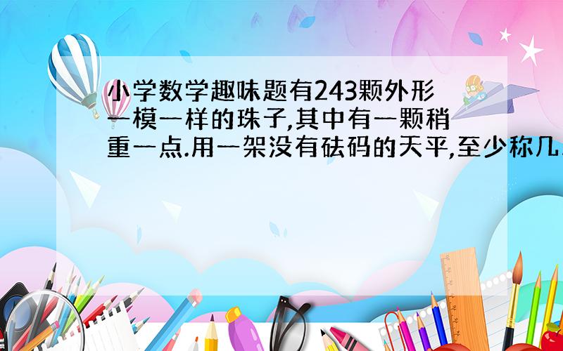 小学数学趣味题有243颗外形一模一样的珠子,其中有一颗稍重一点.用一架没有砝码的天平,至少称几次才能找