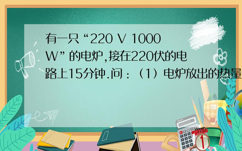 有一只“220 V 1000W”的电炉,接在220伏的电路上15分钟.问：（1）电炉放出的热量是多少焦?