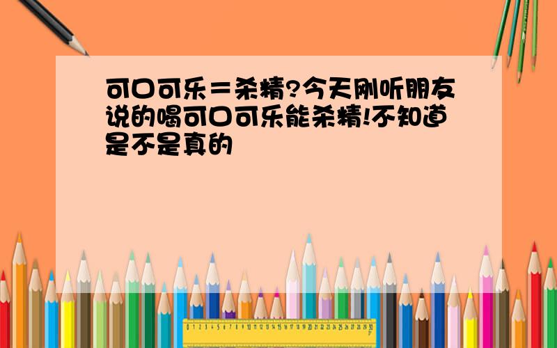 可口可乐＝杀精?今天刚听朋友说的喝可口可乐能杀精!不知道是不是真的