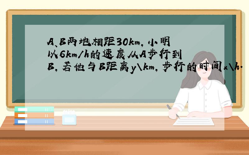 A、B两地相距30km,小明以6km/h的速度从A步行到B,若他与B距离y\km,步行的时间x\h.