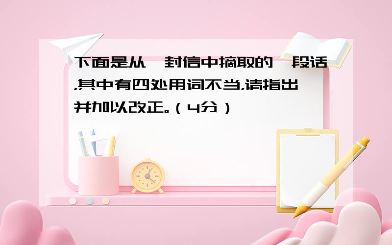 下面是从一封信中摘取的一段话，其中有四处用词不当，请指出并加以改正。（4分）