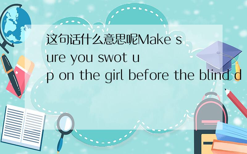 这句话什么意思呢Make sure you swot up on the girl before the blind d