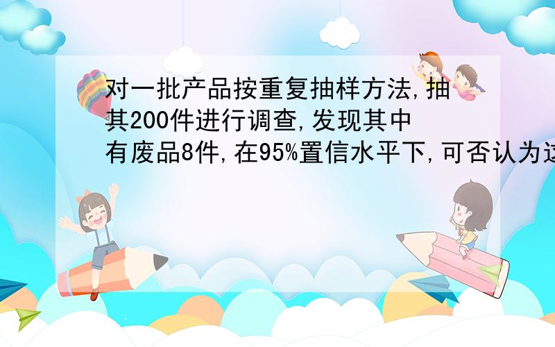 对一批产品按重复抽样方法,抽其200件进行调查,发现其中有废品8件,在95%置信水平下,可否认为这批产品的废品率不超过5