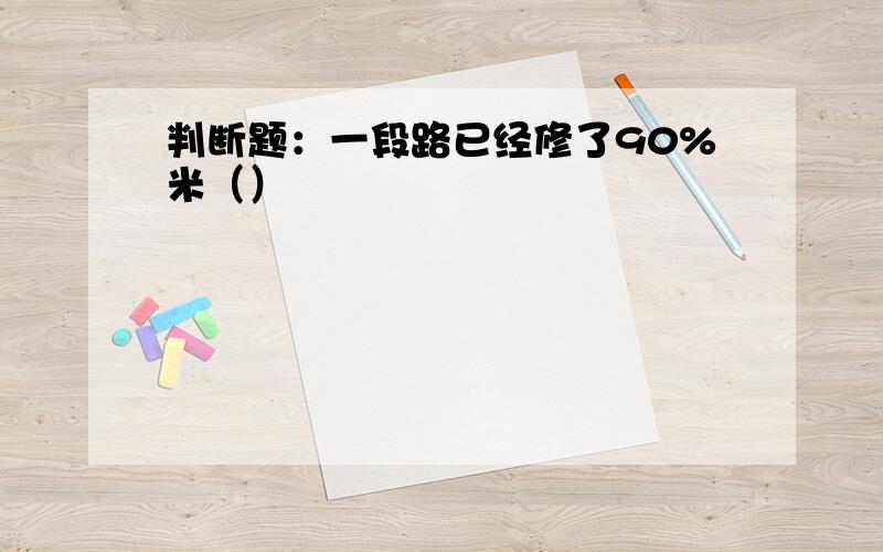 判断题：一段路已经修了90%米（）