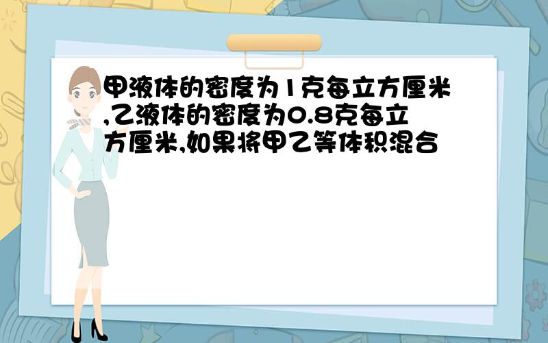 甲液体的密度为1克每立方厘米,乙液体的密度为0.8克每立方厘米,如果将甲乙等体积混合