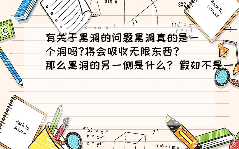 有关于黑洞的问题黑洞真的是一个洞吗?将会吸收无限东西? 那么黑洞的另一侧是什么? 假如不是一个洞.. 是一个“个体”的话