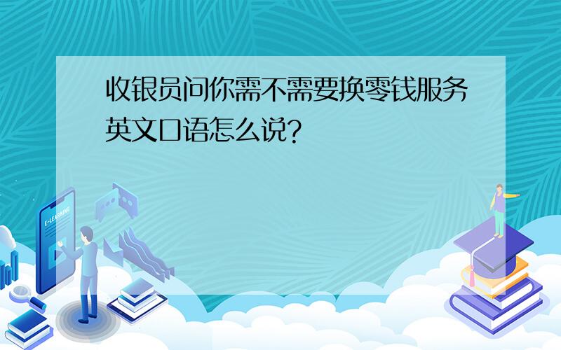 收银员问你需不需要换零钱服务英文口语怎么说?