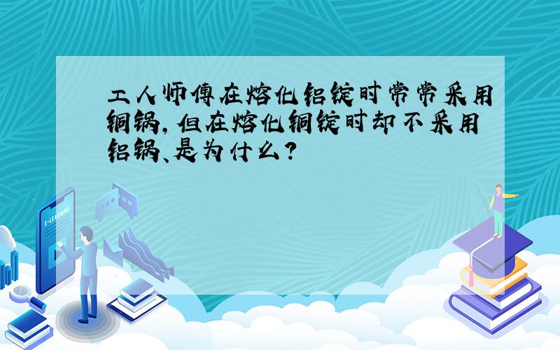 工人师傅在熔化铝锭时常常采用铜锅,但在熔化铜锭时却不采用铝锅、是为什么?