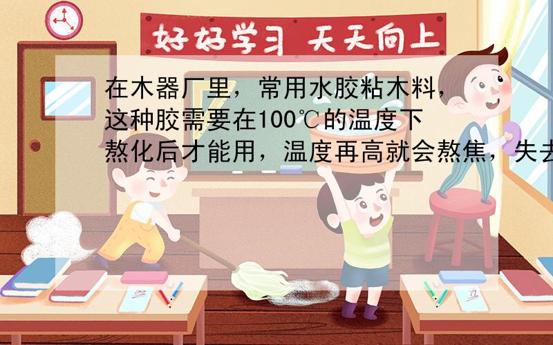 在木器厂里，常用水胶粘木料，这种胶需要在100℃的温度下熬化后才能用，温度再高就会熬焦，失去粘性．所以工人师傅熬这种胶时