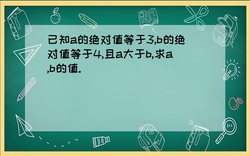 已知a的绝对值等于3,b的绝对值等于4,且a大于b,求a,b的值.