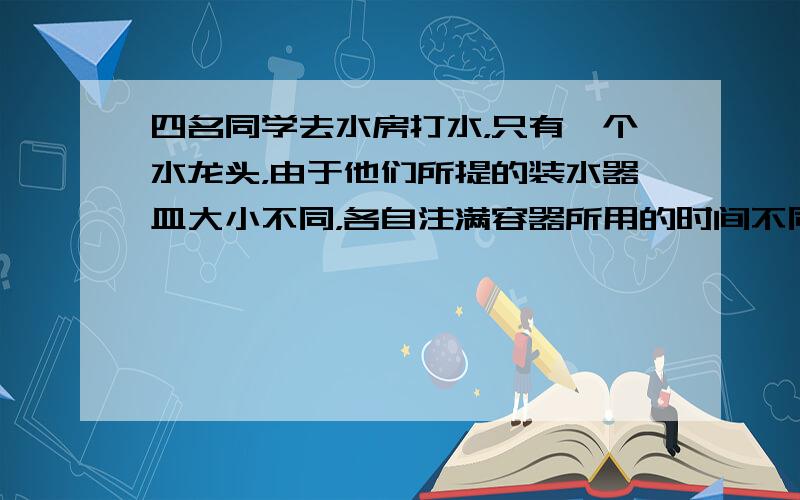 四名同学去水房打水，只有一个水龙头，由于他们所提的装水器皿大小不同，各自注满容器所用的时间不同，小红用8分钟，小丽用6分