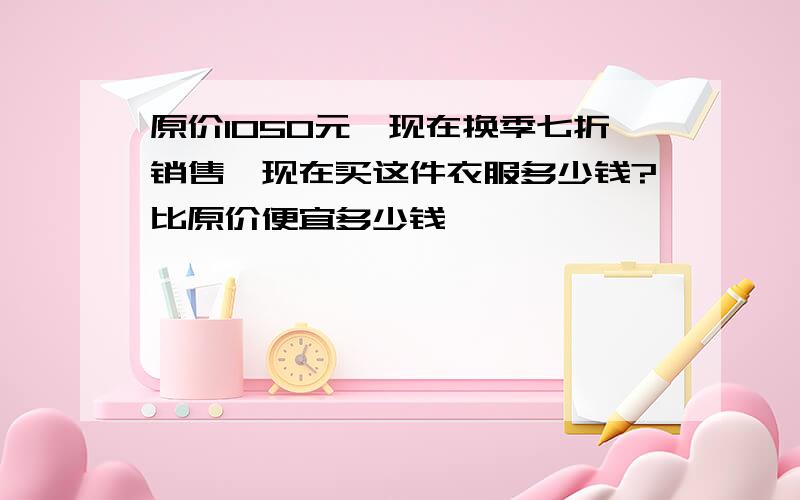 原价1050元,现在换季七折销售,现在买这件衣服多少钱?比原价便宜多少钱