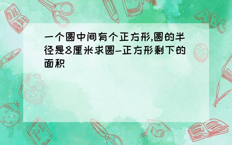 一个圆中间有个正方形,圆的半径是8厘米求圆-正方形剩下的面积