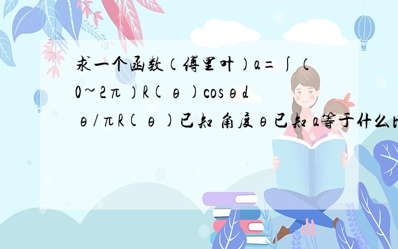 求一个函数（傅里叶）a=∫（0~2π）R(θ)cosθdθ/πR(θ)已知 角度θ已知 a等于什么比方R（θ）=225.