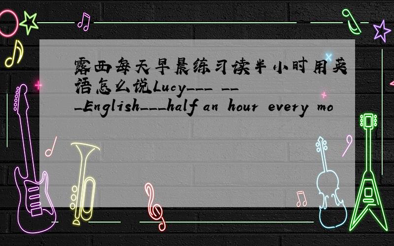 露西每天早晨练习读半小时用英语怎么说Lucy___ ___English___half an hour every mo