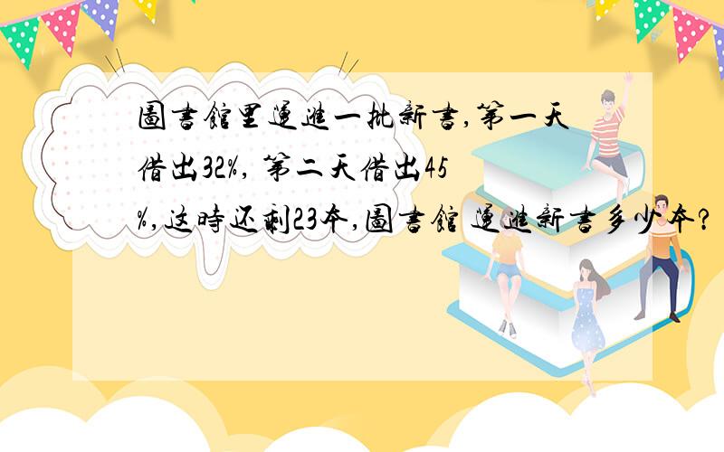 图书馆里运进一批新书,第一天借出32%, 第二天借出45%,这时还剩23本,图书馆 运进新书多少本?