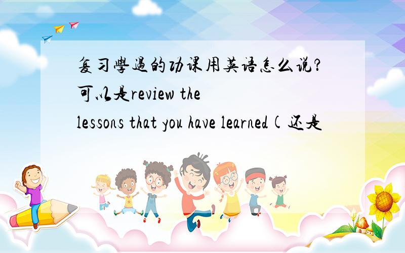 复习学过的功课用英语怎么说？可以是review the lessons that you have learned(还是