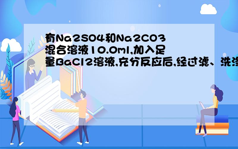 有Na2SO4和Na2CO3混合溶液10.0ml,加入足量BaCl2溶液,充分反应后,经过滤、洗涤、烘干,