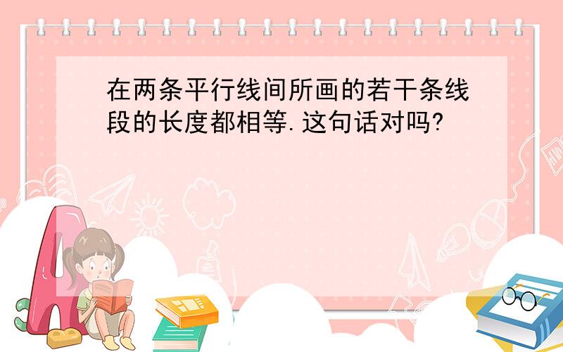 在两条平行线间所画的若干条线段的长度都相等.这句话对吗?