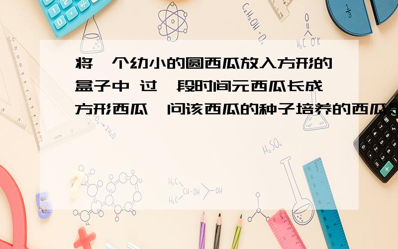 将一个幼小的圆西瓜放入方形的盒子中 过一段时间元西瓜长成方形西瓜,问该西瓜的种子培养的西瓜是方还是圆