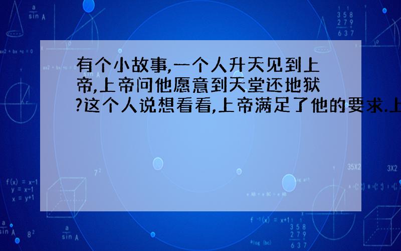 有个小故事,一个人升天见到上帝,上帝问他愿意到天堂还地狱?这个人说想看看,上帝满足了他的要求.上帝