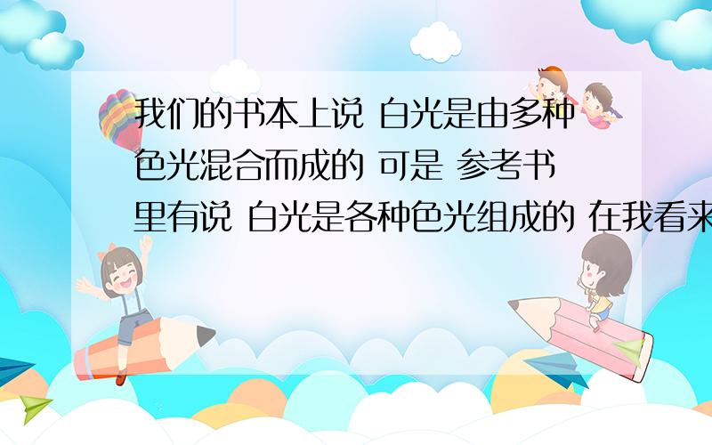 我们的书本上说 白光是由多种色光混合而成的 可是 参考书里有说 白光是各种色光组成的 在我看来 各种色光