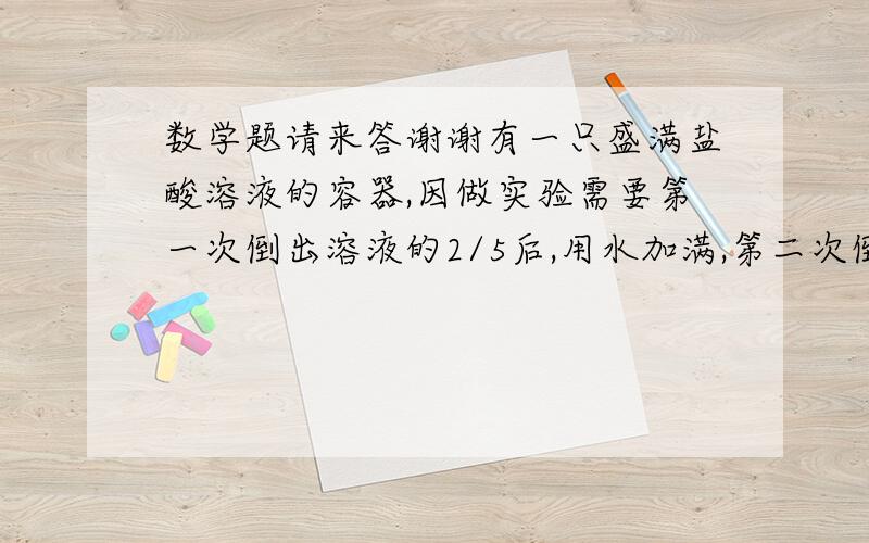 数学题请来答谢谢有一只盛满盐酸溶液的容器,因做实验需要第一次倒出溶液的2/5后,用水加满,第二次倒出