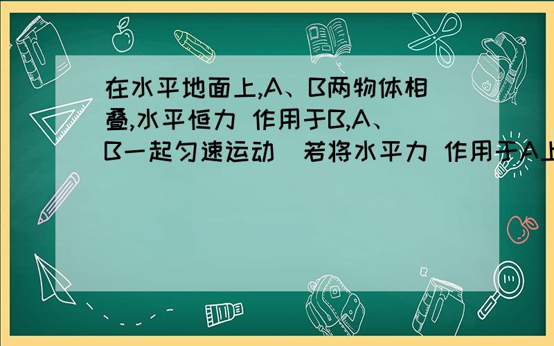 在水平地面上,A、B两物体相叠,水平恒力 作用于B,A、B一起匀速运动．若将水平力 作用于A上,两物体可能发生的情况是（