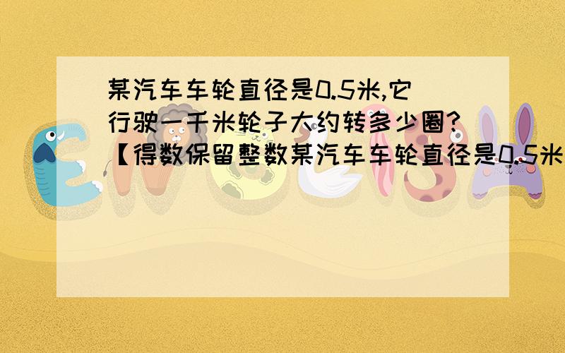 某汽车车轮直径是0.5米,它行驶一千米轮子大约转多少圈?【得数保留整数某汽车车轮直径是0.5米,它行驶一