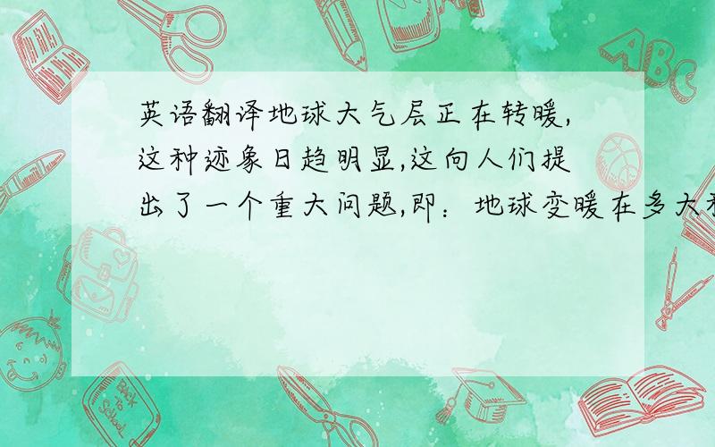 英语翻译地球大气层正在转暖,这种迹象日趋明显,这向人们提出了一个重大问题,即：地球变暖在多大程度上应归咎于人类的活动,又