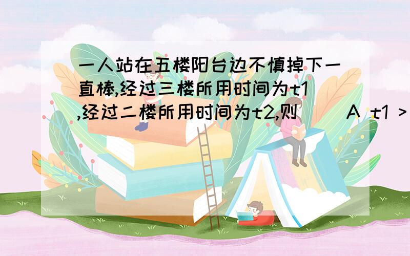 一人站在五楼阳台边不慎掉下一直棒,经过三楼所用时间为t1,经过二楼所用时间为t2,则（ ）A t1 > t2 B t1