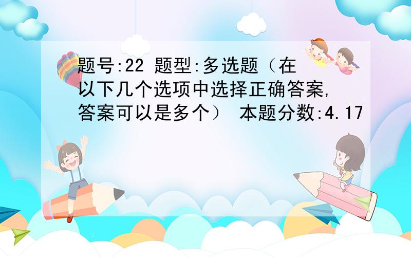 题号:22 题型:多选题（在以下几个选项中选择正确答案,答案可以是多个） 本题分数:4.17