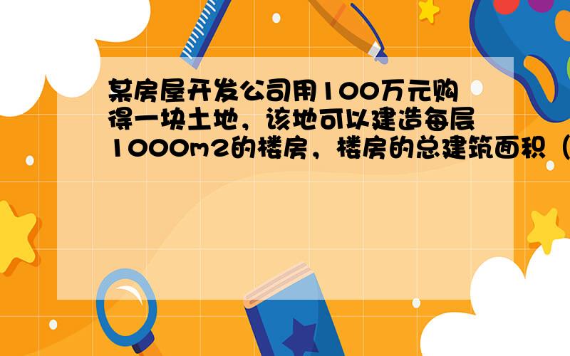 某房屋开发公司用100万元购得一块土地，该地可以建造每层1000m2的楼房，楼房的总建筑面积（即各层面积之和）每平方米平