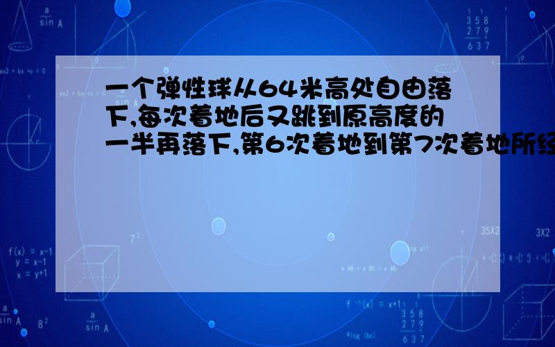 一个弹性球从64米高处自由落下,每次着地后又跳到原高度的一半再落下,第6次着地到第7次着地所经过的路程